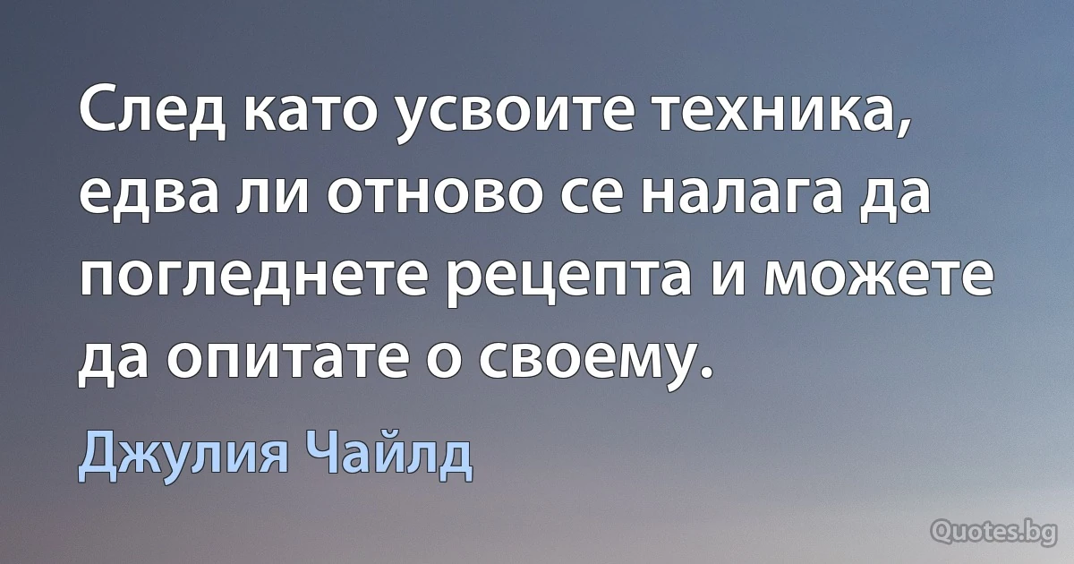 След като усвоите техника, едва ли отново се налага да погледнете рецепта и можете да опитате о своему. (Джулия Чайлд)