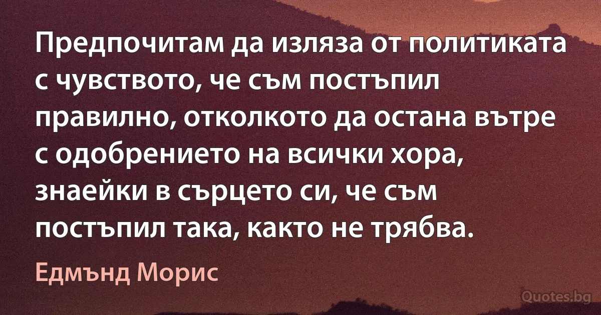 Предпочитам да изляза от политиката с чувството, че съм постъпил правилно, отколкото да остана вътре с одобрението на всички хора, знаейки в сърцето си, че съм постъпил така, както не трябва. (Едмънд Морис)