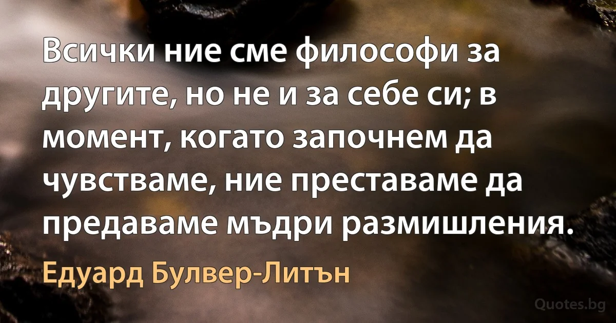 Всички ние сме философи за другите, но не и за себе си; в момент, когато започнем да чувстваме, ние преставаме да предаваме мъдри размишления. (Едуард Булвер-Литън)