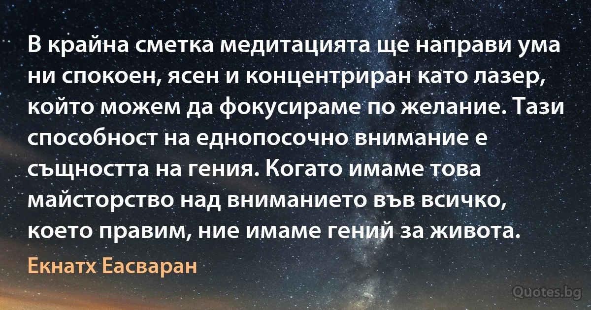 В крайна сметка медитацията ще направи ума ни спокоен, ясен и концентриран като лазер, който можем да фокусираме по желание. Тази способност на еднопосочно внимание е същността на гения. Когато имаме това майсторство над вниманието във всичко, което правим, ние имаме гений за живота. (Екнатх Еасваран)