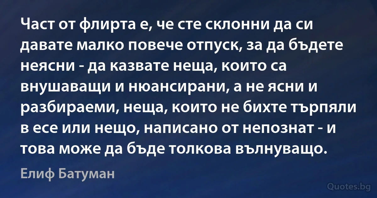 Част от флирта е, че сте склонни да си давате малко повече отпуск, за да бъдете неясни - да казвате неща, които са внушаващи и нюансирани, а не ясни и разбираеми, неща, които не бихте търпяли в есе или нещо, написано от непознат - и това може да бъде толкова вълнуващо. (Елиф Батуман)