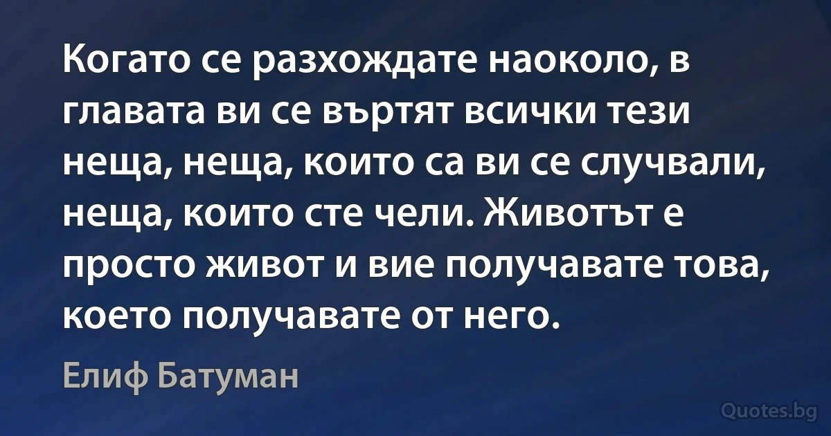 Когато се разхождате наоколо, в главата ви се въртят всички тези неща, неща, които са ви се случвали, неща, които сте чели. Животът е просто живот и вие получавате това, което получавате от него. (Елиф Батуман)