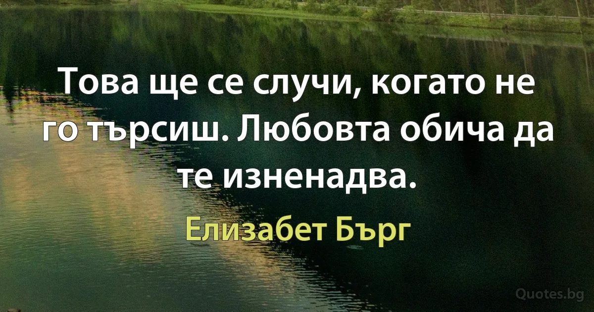 Това ще се случи, когато не го търсиш. Любовта обича да те изненадва. (Елизабет Бърг)