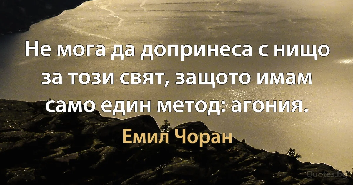 Не мога да допринеса с нищо за този свят, защото имам само един метод: агония. (Емил Чоран)