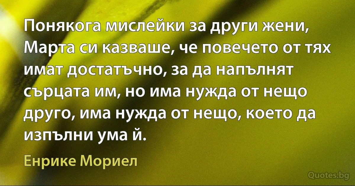 Понякога мислейки за други жени, Марта си казваше, че повечето от тях имат достатъчно, за да напълнят сърцата им, но има нужда от нещо друго, има нужда от нещо, което да изпълни ума й. (Енрике Мориел)