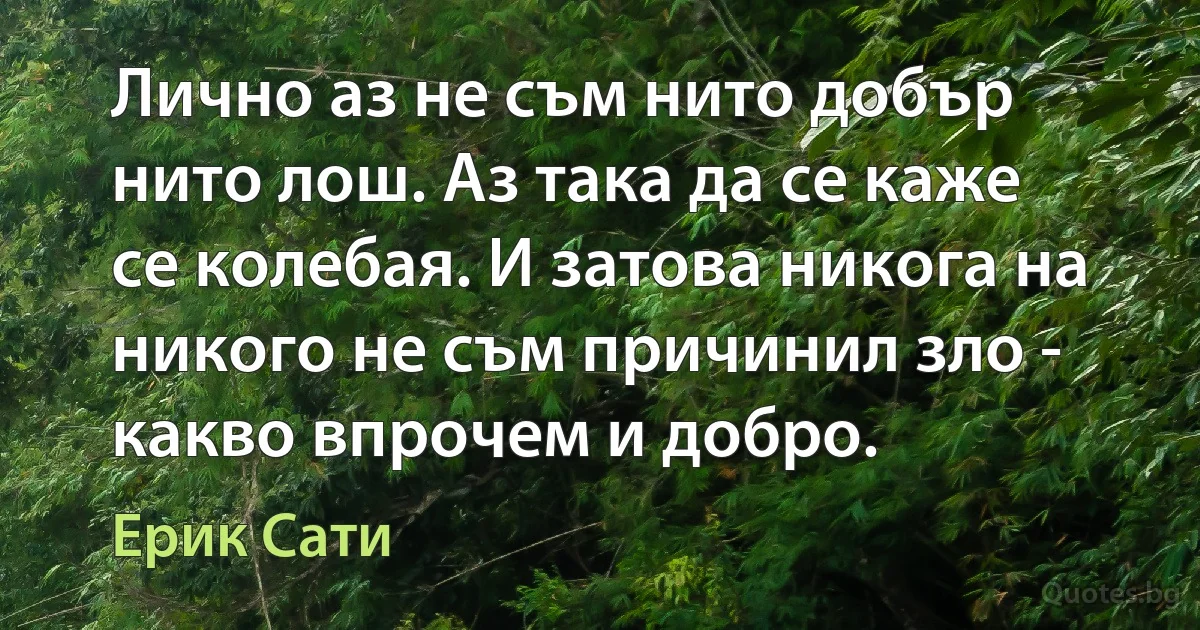 Лично аз не съм нито добър нито лош. Аз така да се каже се колебая. И затова никога на никого не съм причинил зло - какво впрочем и добро. (Ерик Сати)