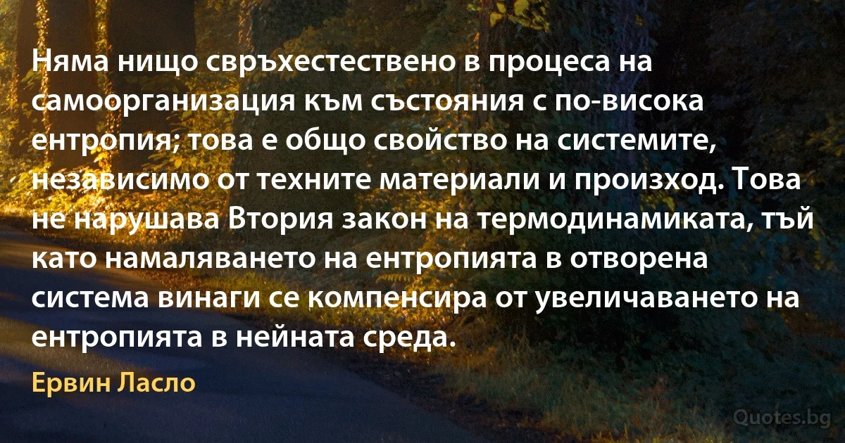 Няма нищо свръхестествено в процеса на самоорганизация към състояния с по-висока ентропия; това е общо свойство на системите, независимо от техните материали и произход. Това не нарушава Втория закон на термодинамиката, тъй като намаляването на ентропията в отворена система винаги се компенсира от увеличаването на ентропията в нейната среда. (Ервин Ласло)