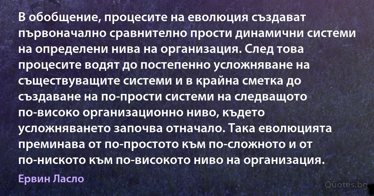 В обобщение, процесите на еволюция създават първоначално сравнително прости динамични системи на определени нива на организация. След това процесите водят до постепенно усложняване на съществуващите системи и в крайна сметка до създаване на по-прости системи на следващото по-високо организационно ниво, където усложняването започва отначало. Така еволюцията преминава от по-простото към по-сложното и от по-ниското към по-високото ниво на организация. (Ервин Ласло)