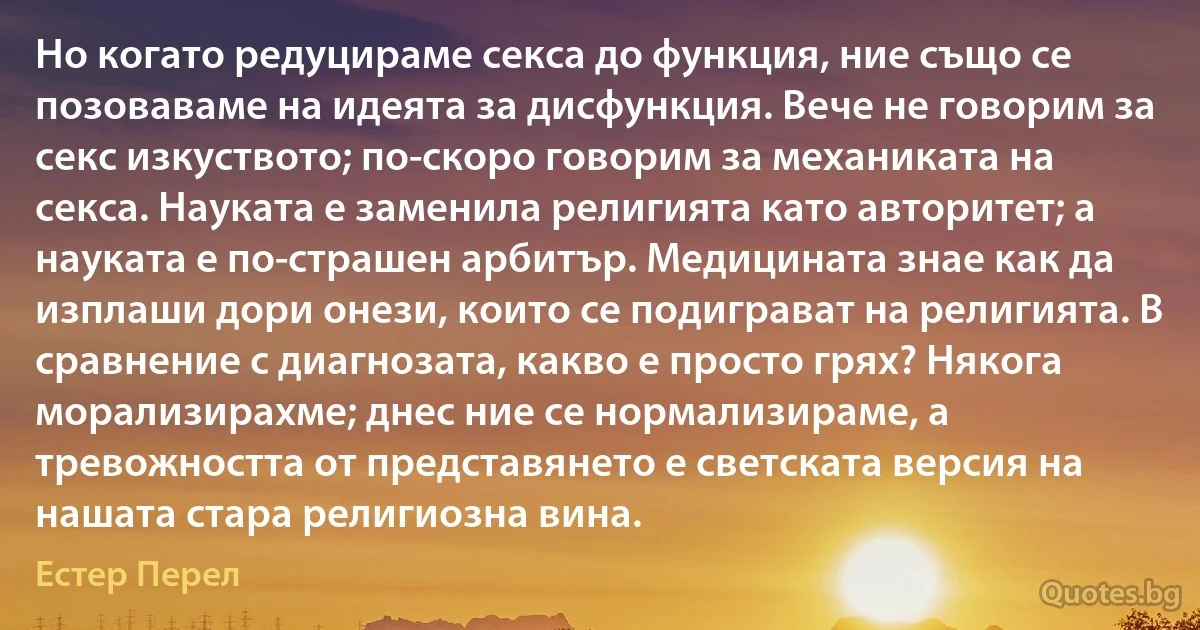 Но когато редуцираме секса до функция, ние също се позоваваме на идеята за дисфункция. Вече не говорим за секс изкуството; по-скоро говорим за механиката на секса. Науката е заменила религията като авторитет; а науката е по-страшен арбитър. Медицината знае как да изплаши дори онези, които се подиграват на религията. В сравнение с диагнозата, какво е просто грях? Някога морализирахме; днес ние се нормализираме, а тревожността от представянето е светската версия на нашата стара религиозна вина. (Естер Перел)