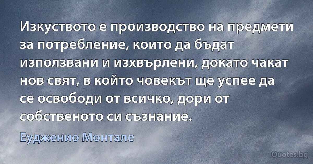 Изкуството е производство на предмети за потребление, които да бъдат използвани и изхвърлени, докато чакат нов свят, в който човекът ще успее да се освободи от всичко, дори от собственото си съзнание. (Еудженио Монтале)