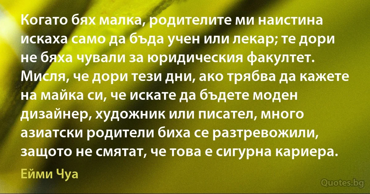 Когато бях малка, родителите ми наистина искаха само да бъда учен или лекар; те дори не бяха чували за юридическия факултет. Мисля, че дори тези дни, ако трябва да кажете на майка си, че искате да бъдете моден дизайнер, художник или писател, много азиатски родители биха се разтревожили, защото не смятат, че това е сигурна кариера. (Ейми Чуа)