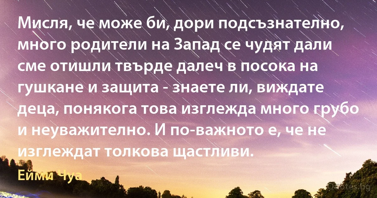 Мисля, че може би, дори подсъзнателно, много родители на Запад се чудят дали сме отишли твърде далеч в посока на гушкане и защита - знаете ли, виждате деца, понякога това изглежда много грубо и неуважително. И по-важното е, че не изглеждат толкова щастливи. (Ейми Чуа)