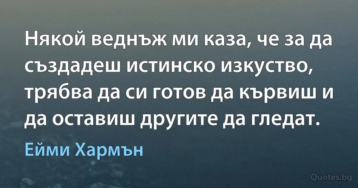 Някой веднъж ми каза, че за да създадеш истинско изкуство, трябва да си готов да кървиш и да оставиш другите да гледат. (Ейми Хармън)