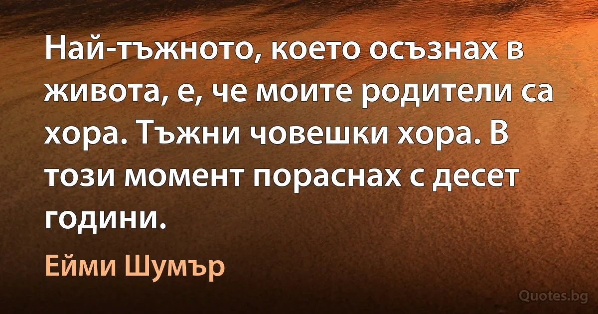 Най-тъжното, което осъзнах в живота, е, че моите родители са хора. Тъжни човешки хора. В този момент пораснах с десет години. (Ейми Шумър)