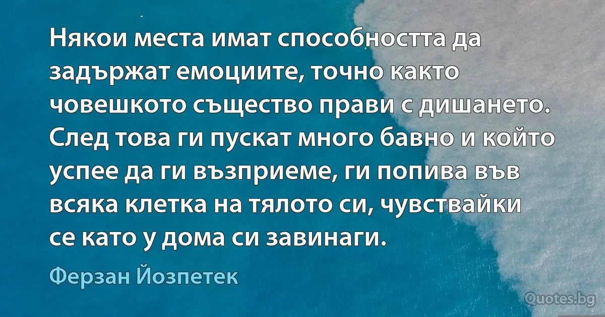 Някои места имат способността да задържат емоциите, точно както човешкото същество прави с дишането. След това ги пускат много бавно и който успее да ги възприеме, ги попива във всяка клетка на тялото си, чувствайки се като у дома си завинаги. (Ферзан Йозпетек)