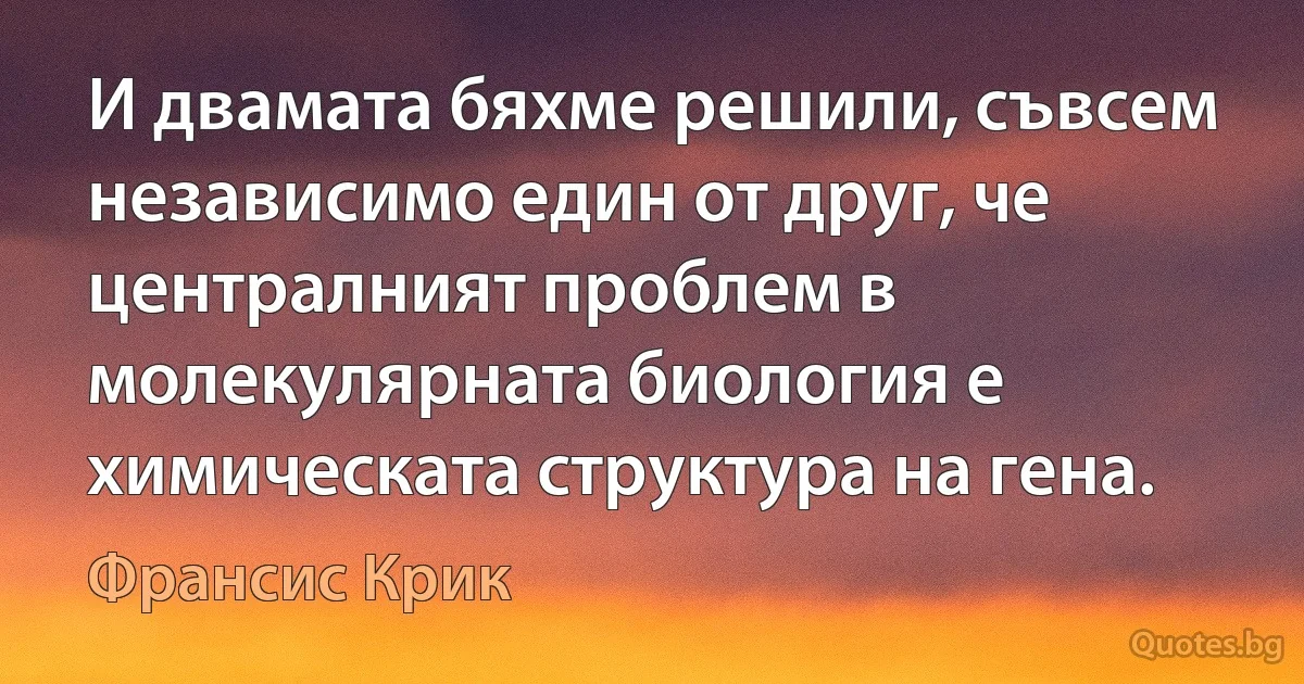 И двамата бяхме решили, съвсем независимо един от друг, че централният проблем в молекулярната биология е химическата структура на гена. (Франсис Крик)