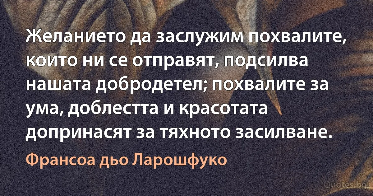 Желанието да заслужим похвалите, които ни се отправят, подсилва нашата добродетел; похвалите за ума, доблестта и красотата допринасят за тяхното засилване. (Франсоа дьо Ларошфуко)