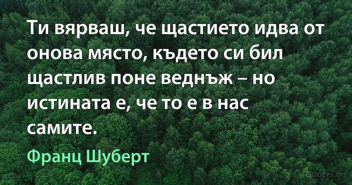 Ти вярваш, че щастието идва от онова място, където си бил щастлив поне веднъж – но истината е, че то е в нас самите. (Франц Шуберт)