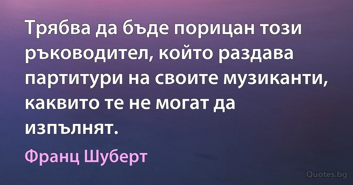 Трябва да бъде порицан този ръководител, който раздава партитури на своите музиканти, каквито те не могат да изпълнят. (Франц Шуберт)