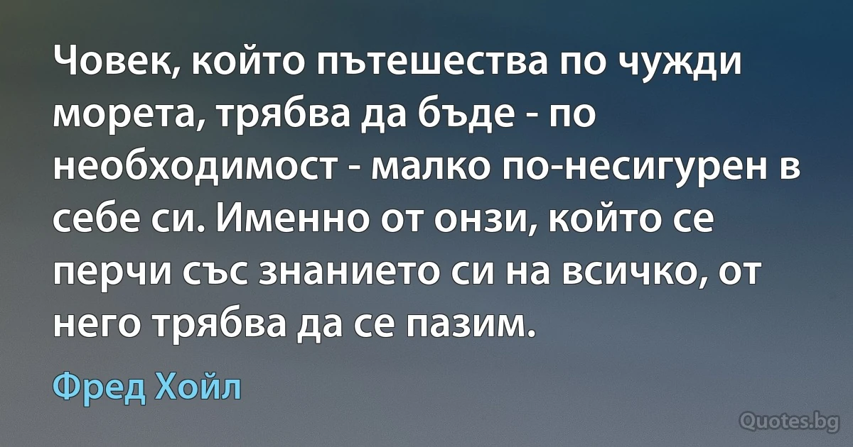 Човек, който пътешества по чужди морета, трябва да бъде - по необходимост - малко по-несигурен в себе си. Именно от онзи, който се перчи със знанието си на всичко, от него трябва да се пазим. (Фред Хойл)