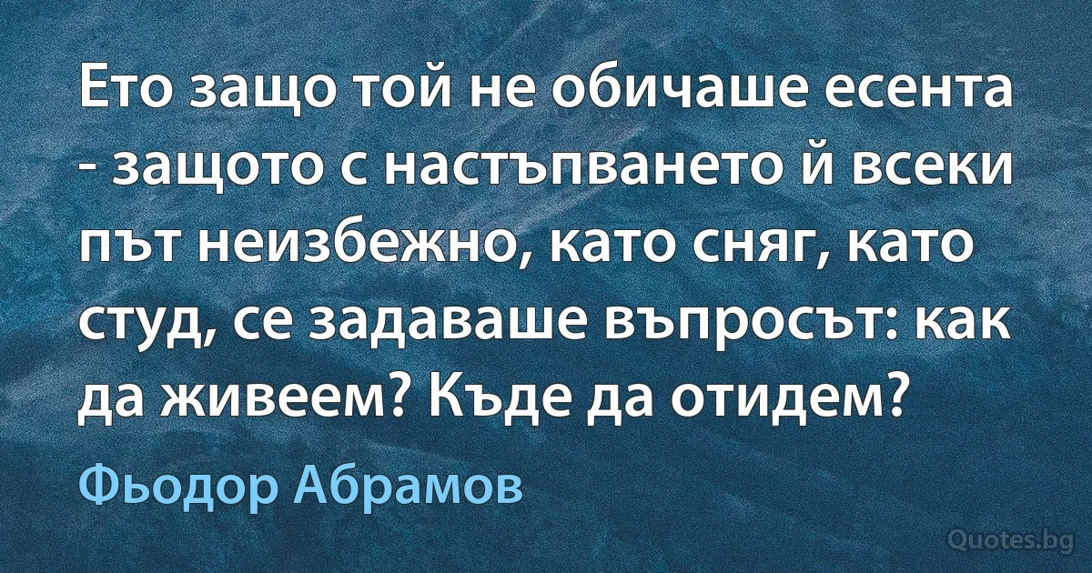 Ето защо той не обичаше есента - защото с настъпването й всеки път неизбежно, като сняг, като студ, се задаваше въпросът: как да живеем? Къде да отидем? (Фьодор Абрамов)