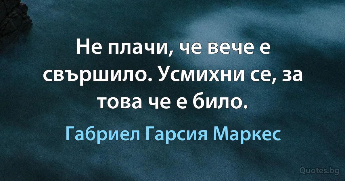 Не плачи, че вече е свършило. Усмихни се, за това че е било. (Габриел Гарсия Маркес)