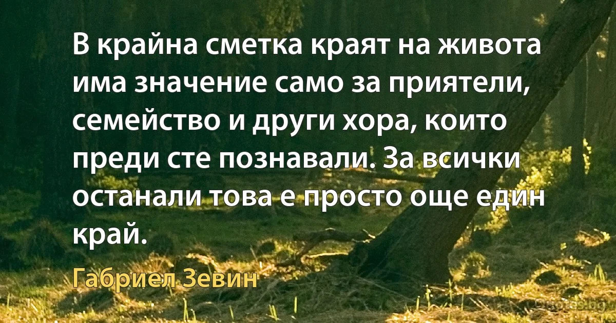 В крайна сметка краят на живота има значение само за приятели, семейство и други хора, които преди сте познавали. За всички останали това е просто още един край. (Габриел Зевин)