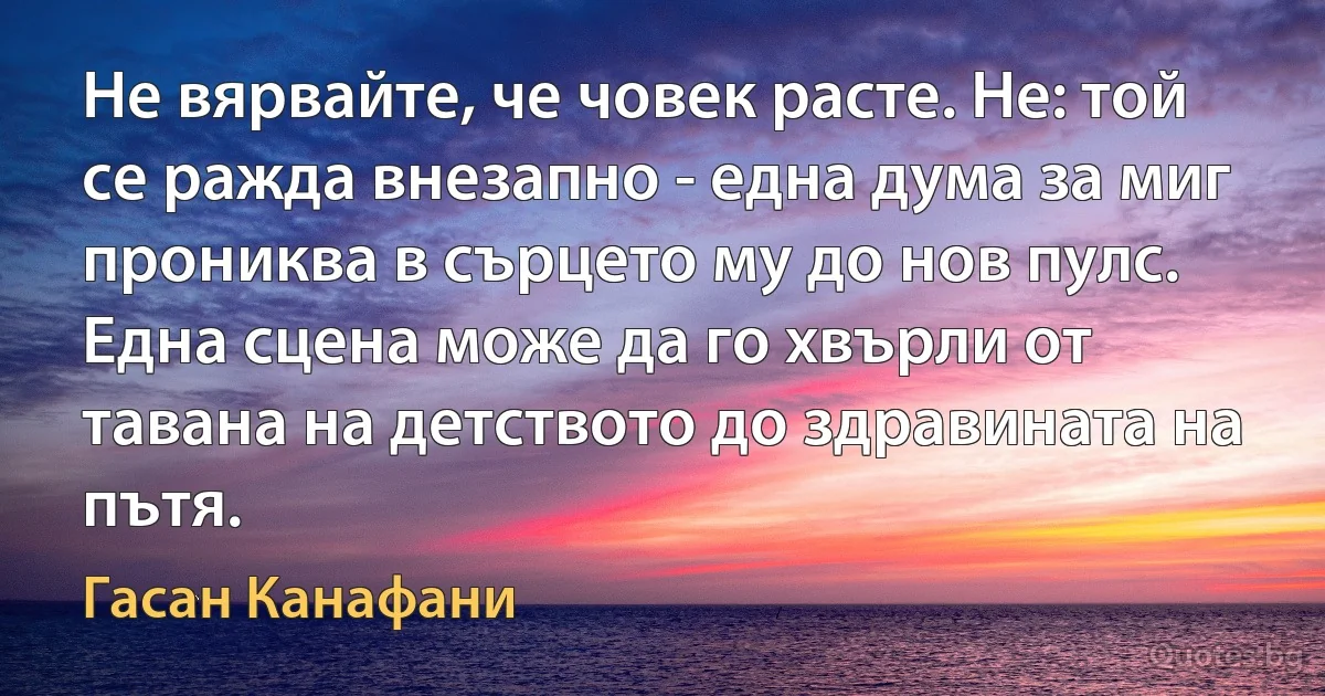 Не вярвайте, че човек расте. Не: той се ражда внезапно - една дума за миг прониква в сърцето му до нов пулс. Една сцена може да го хвърли от тавана на детството до здравината на пътя. (Гасан Канафани)