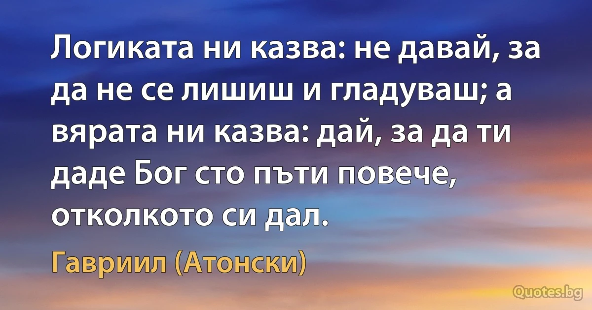 Логиката ни казва: не давай, за да не се лишиш и гладуваш; а вярата ни казва: дай, за да ти даде Бог сто пъти повече, отколкото си дал. (Гавриил (Атонски))