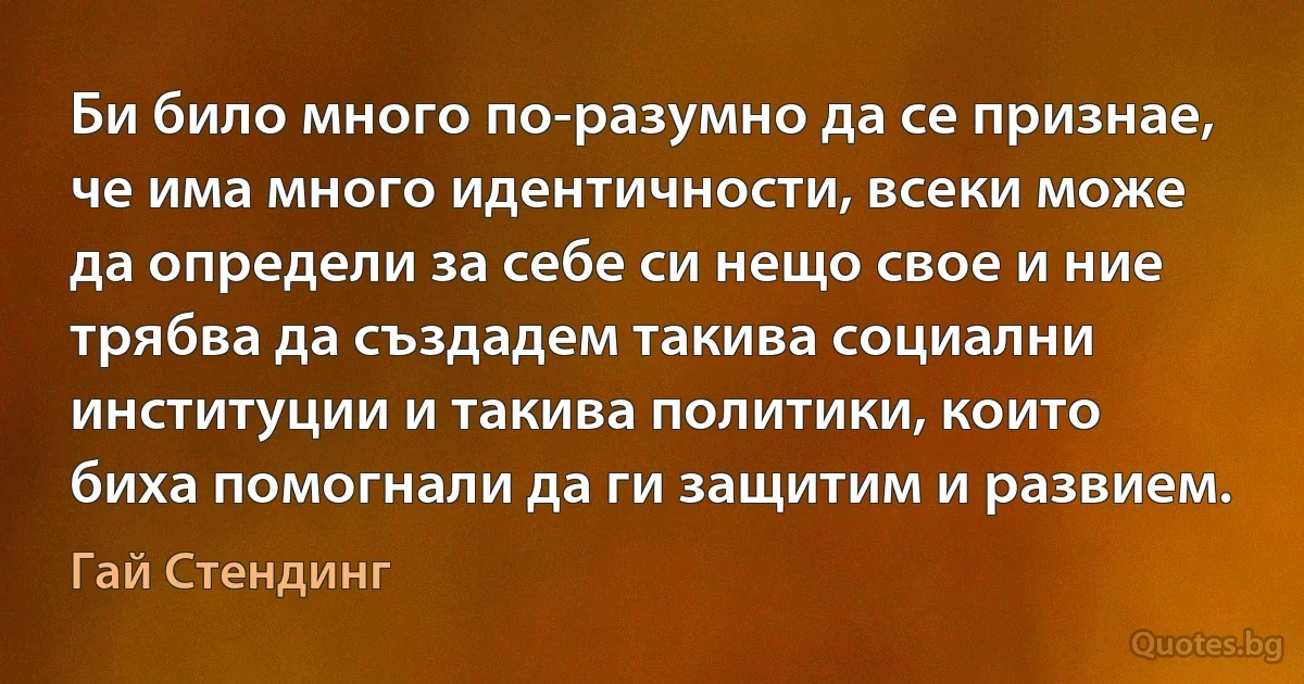 Би било много по-разумно да се признае, че има много идентичности, всеки може да определи за себе си нещо свое и ние трябва да създадем такива социални институции и такива политики, които биха помогнали да ги защитим и развием. (Гай Стендинг)