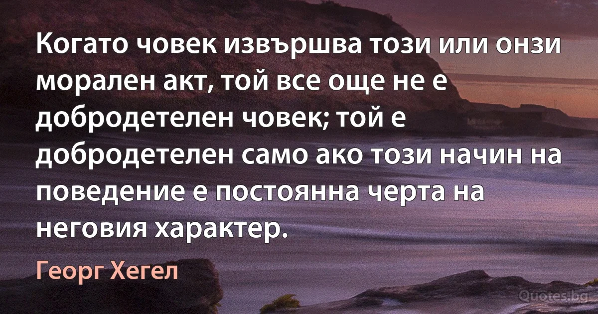 Когато човек извършва този или онзи морален акт, той все още не е добродетелен човек; той е добродетелен само ако този начин на поведение е постоянна черта на неговия характер. (Георг Хегел)