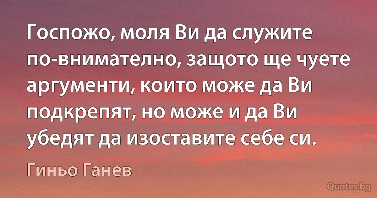 Госпожо, моля Ви да служите по-внимателно, защото ще чуете аргументи, които може да Ви подкрепят, но може и да Ви убедят да изоставите себе си. (Гиньо Ганев)