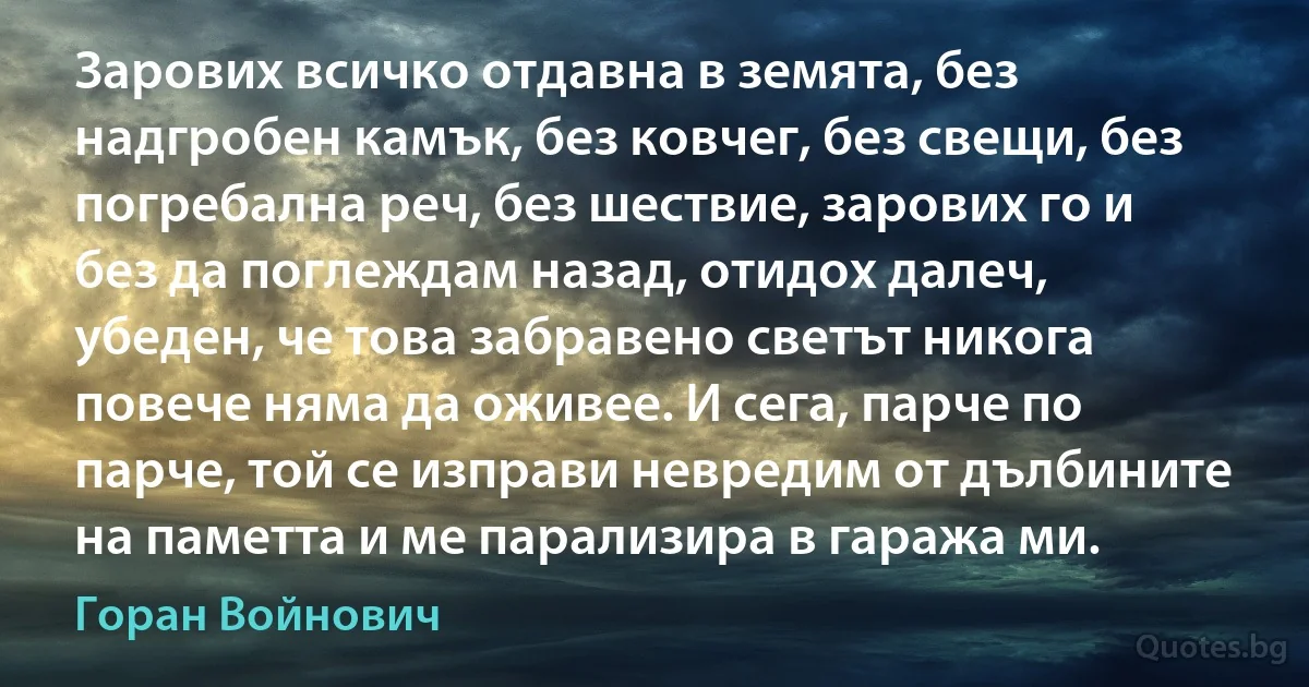 Зарових всичко отдавна в земята, без надгробен камък, без ковчег, без свещи, без погребална реч, без шествие, зарових го и без да поглеждам назад, отидох далеч, убеден, че това забравено светът никога повече няма да оживее. И сега, парче по парче, той се изправи невредим от дълбините на паметта и ме парализира в гаража ми. (Горан Войнович)