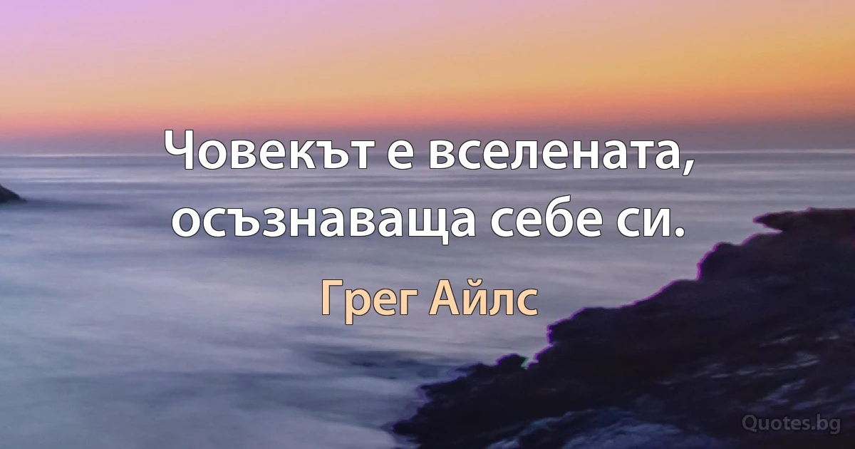 Човекът е вселената, осъзнаваща себе си. (Грег Айлс)