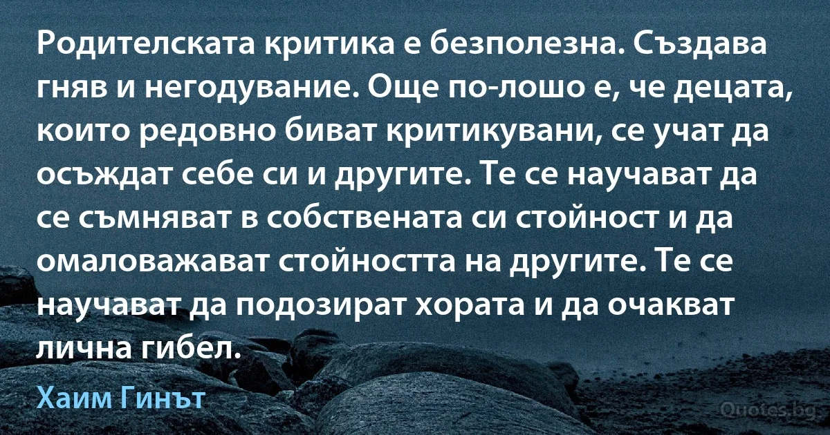 Родителската критика е безполезна. Създава гняв и негодувание. Още по-лошо е, че децата, които редовно биват критикувани, се учат да осъждат себе си и другите. Те се научават да се съмняват в собствената си стойност и да омаловажават стойността на другите. Те се научават да подозират хората и да очакват лична гибел. (Хаим Гинът)