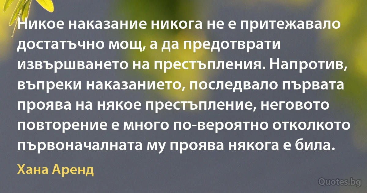 Никое наказание никога не е притежавало достатъчно мощ, а да предотврати извършването на престъпления. Напротив, въпреки наказанието, последвало първата проява на някое престъпление, неговото повторение е много по-вероятно отколкото първоначалната му проява някога е била. (Хана Аренд)