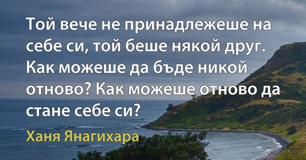 Той вече не принадлежеше на себе си, той беше някой друг. Как можеше да бъде никой отново? Как можеше отново да стане себе си? (Ханя Янагихара)