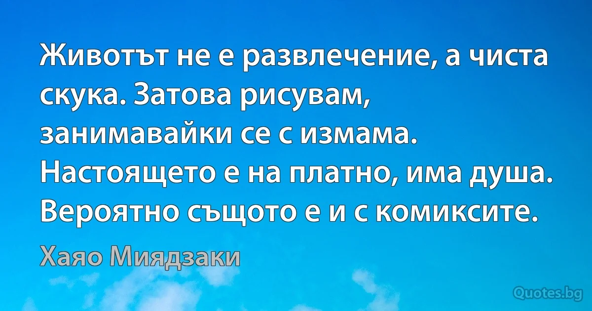 Животът не е развлечение, а чиста скука. Затова рисувам, занимавайки се с измама. Настоящето е на платно, има душа. Вероятно същото е и с комиксите. (Хаяо Миядзаки)