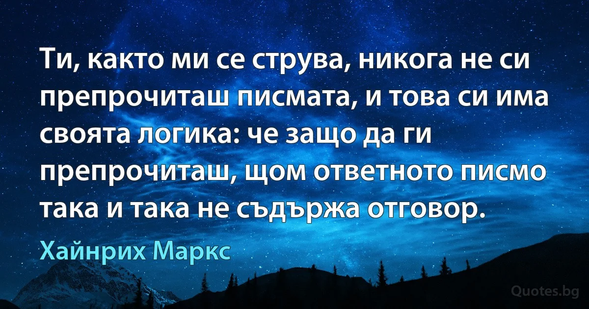 Ти, както ми се струва, никога не си препрочиташ писмата, и това си има своята логика: че защо да ги препрочиташ, щом ответното писмо така и така не съдържа отговор. (Хайнрих Маркс)