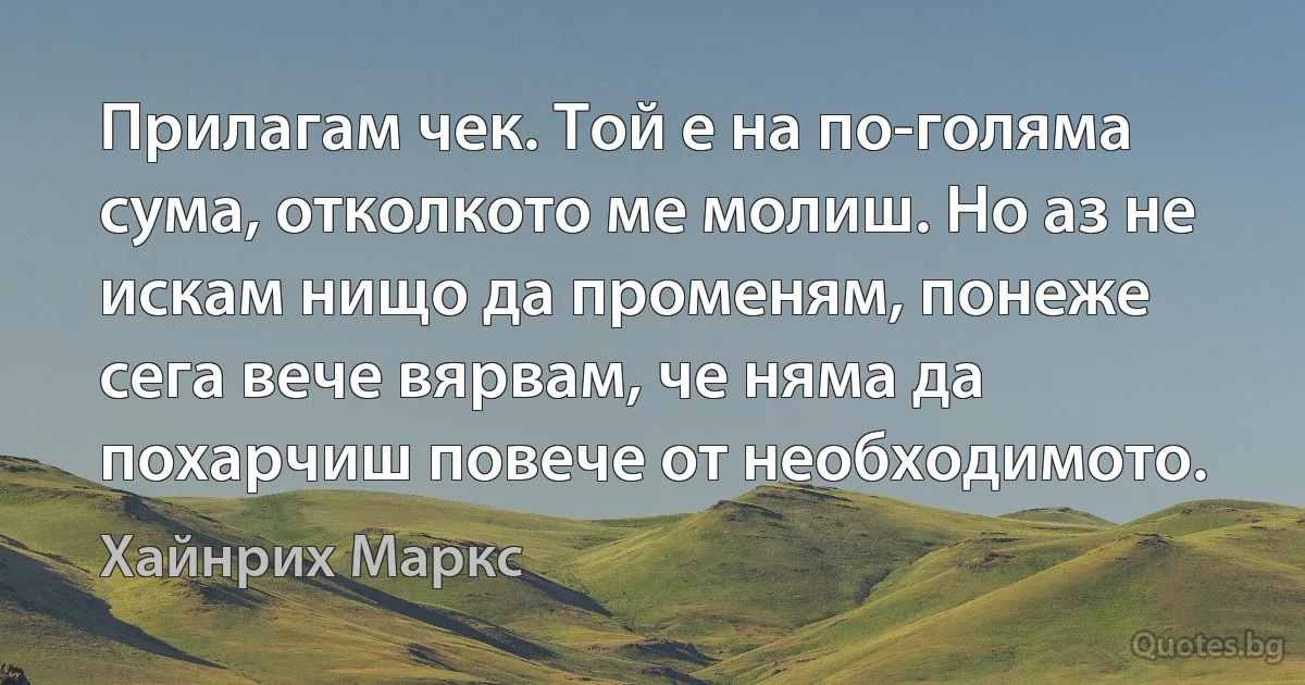 Прилагам чек. Той е на по-голяма сума, отколкото ме молиш. Но аз не искам нищо да променям, понеже сега вече вярвам, че няма да похарчиш повече от необходимото. (Хайнрих Маркс)