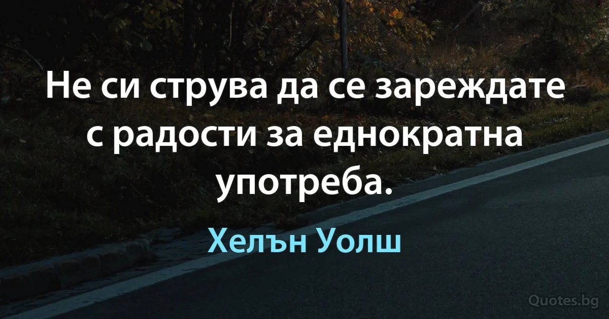 Не си струва да се зареждате с радости за еднократна употреба. (Хелън Уолш)