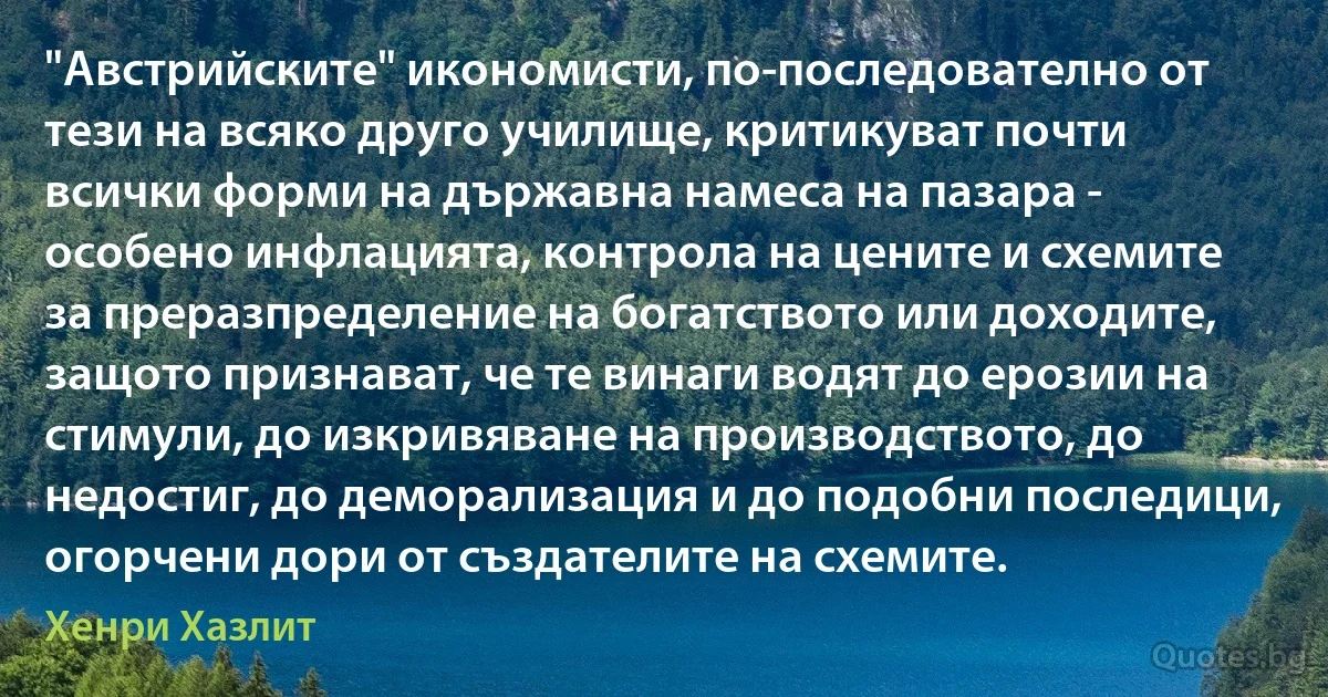 "Австрийските" икономисти, по-последователно от тези на всяко друго училище, критикуват почти всички форми на държавна намеса на пазара - особено инфлацията, контрола на цените и схемите за преразпределение на богатството или доходите, защото признават, че те винаги водят до ерозии на стимули, до изкривяване на производството, до недостиг, до деморализация и до подобни последици, огорчени дори от създателите на схемите. (Хенри Хазлит)