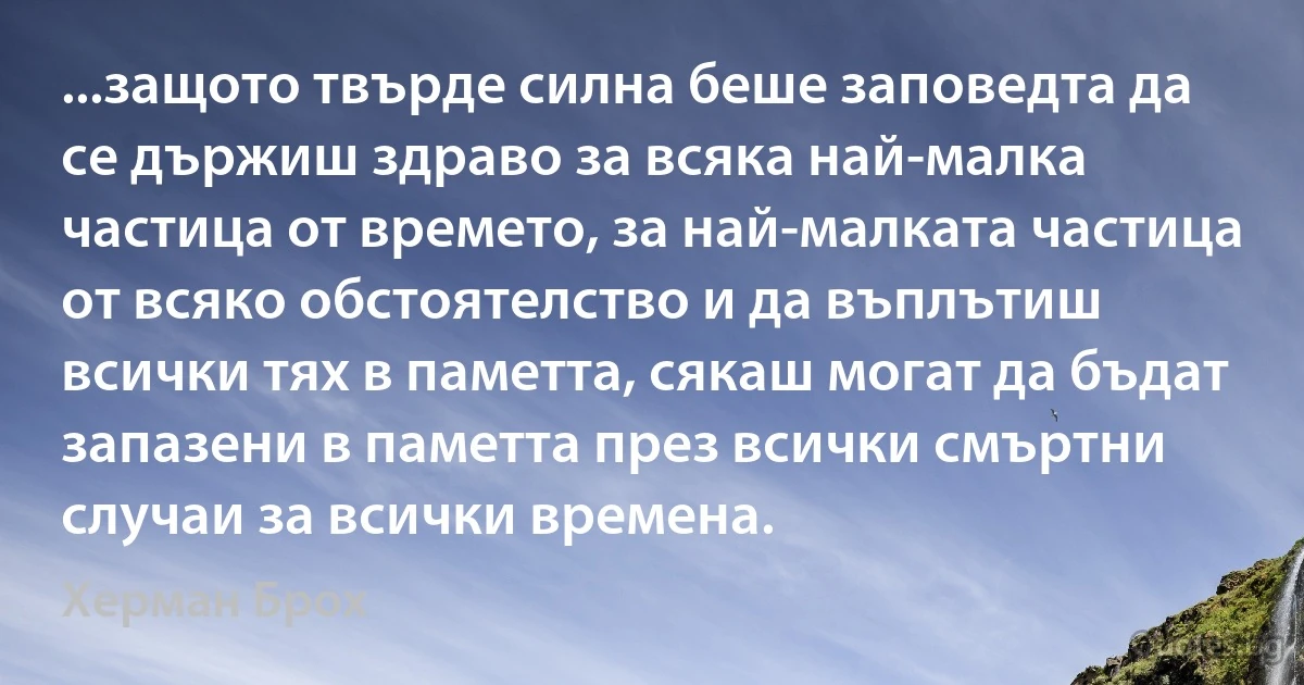 ...защото твърде силна беше заповедта да се държиш здраво за всяка най-малка частица от времето, за най-малката частица от всяко обстоятелство и да въплътиш всички тях в паметта, сякаш могат да бъдат запазени в паметта през всички смъртни случаи за всички времена. (Херман Брох)