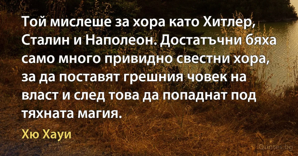 Той мислеше за хора като Хитлер, Сталин и Наполеон. Достатъчни бяха само много привидно свестни хора, за да поставят грешния човек на власт и след това да попаднат под тяхната магия. (Хю Хауи)