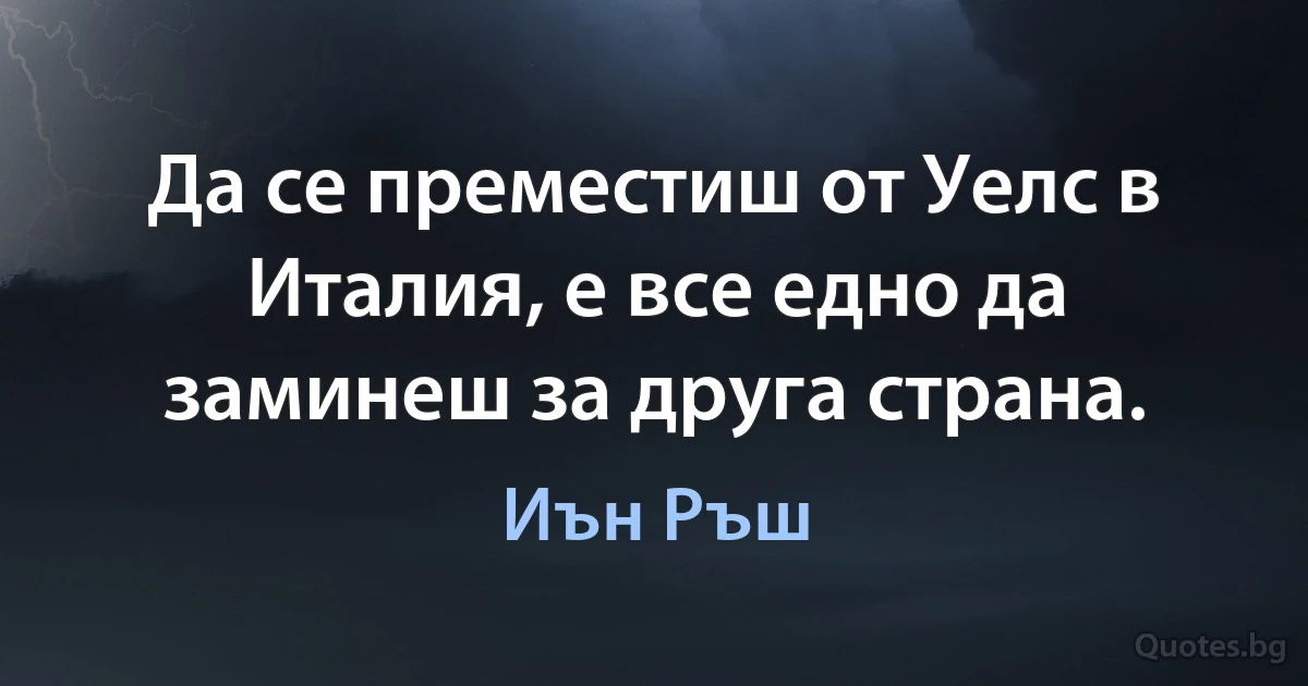 Да се преместиш от Уелс в Италия, е все едно да заминеш за друга страна. (Иън Ръш)