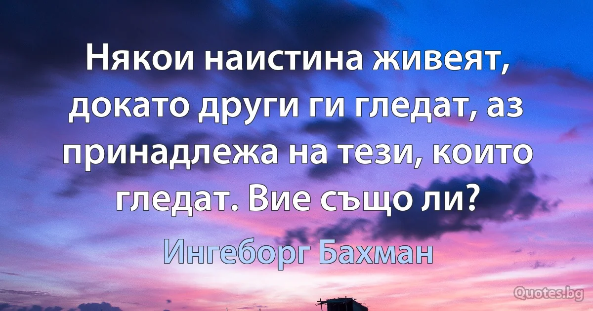 Някои наистина живеят, докато други ги гледат, аз принадлежа на тези, които гледат. Вие също ли? (Ингеборг Бахман)