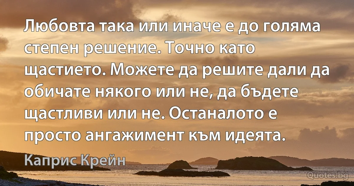 Любовта така или иначе е до голяма степен решение. Точно като щастието. Можете да решите дали да обичате някого или не, да бъдете щастливи или не. Останалото е просто ангажимент към идеята. (Каприс Крейн)