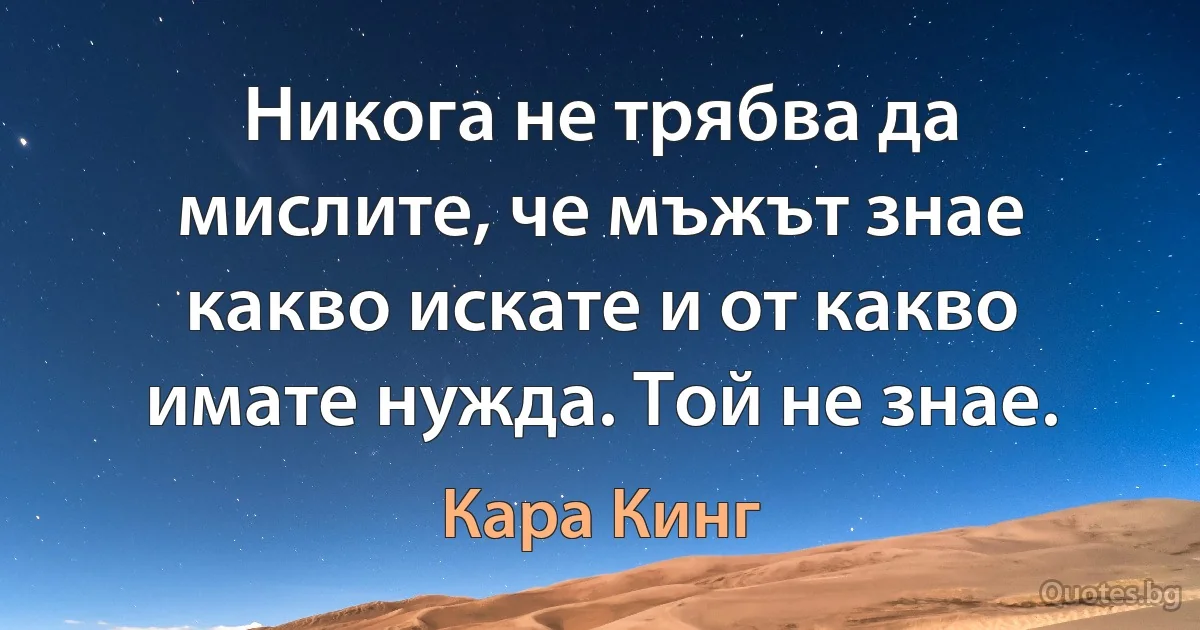 Никога не трябва да мислите, че мъжът знае какво искате и от какво имате нужда. Той не знае. (Кара Кинг)