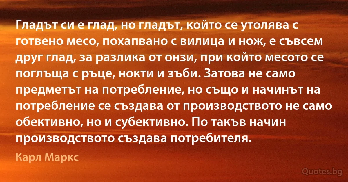 Гладът си е глад, но гладът, който се утолява с готвено месо, похапвано с вилица и нож, е съвсем друг глад, за разлика от онзи, при който месото се поглъща с ръце, нокти и зъби. Затова не само предметът на потребление, но също и начинът на потребление се създава от производството не само обективно, но и субективно. По такъв начин производството създава потребителя. (Карл Маркс)