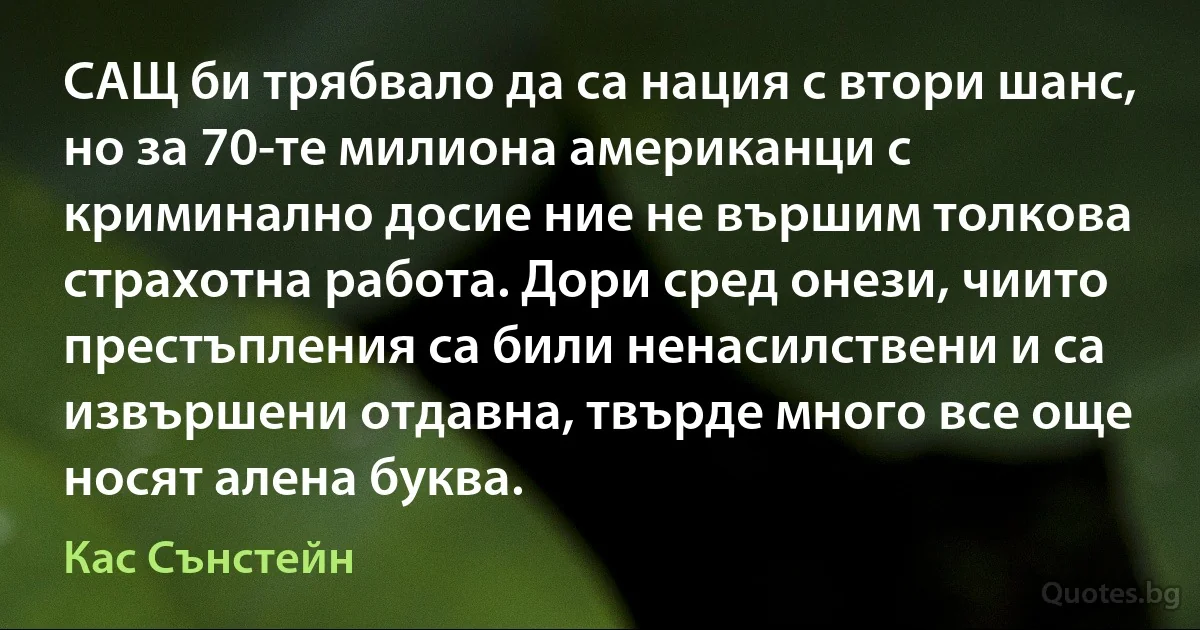 САЩ би трябвало да са нация с втори шанс, но за 70-те милиона американци с криминално досие ние не вършим толкова страхотна работа. Дори сред онези, чиито престъпления са били ненасилствени и са извършени отдавна, твърде много все още носят алена буква. (Кас Сънстейн)